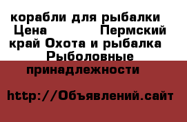 корабли для рыбалки › Цена ­ 2 500 - Пермский край Охота и рыбалка » Рыболовные принадлежности   